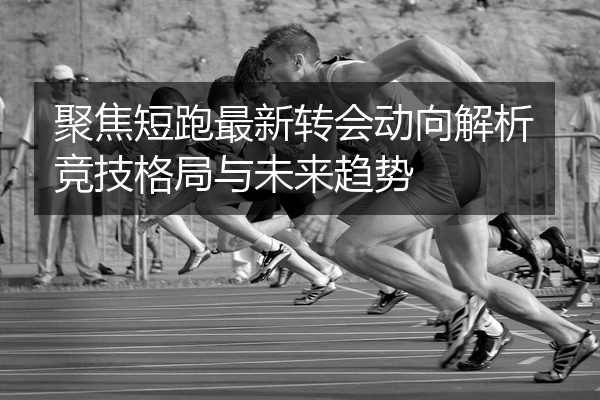 聚焦短跑最新转会动向解析竞技格局与未来趋势